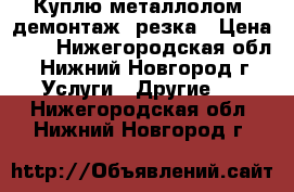 Куплю металлолом, демонтаж, резка › Цена ­ 5 - Нижегородская обл., Нижний Новгород г. Услуги » Другие   . Нижегородская обл.,Нижний Новгород г.